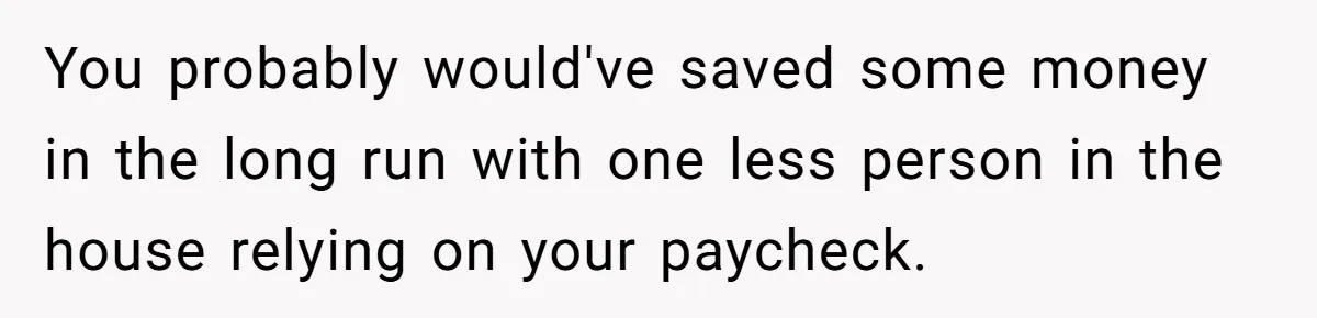 You probably would've saved some money in the long run with one less person in the house relying on your paycheck.