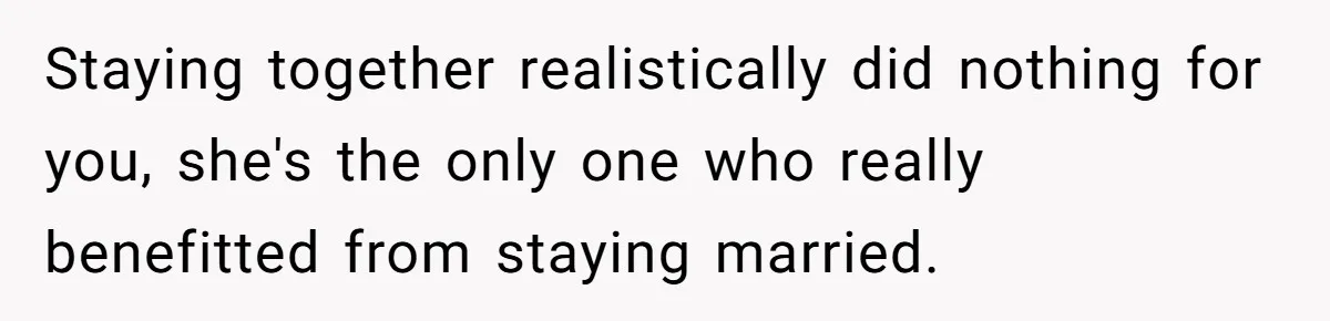 Staying together realistically did nothing for you, she's the only one who really benefitted from staying married.
