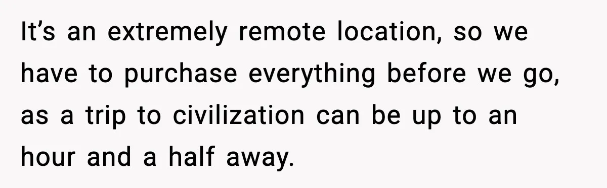 It’s an extremely remote location, so we have to purchase everything before we go, as a trip to civilization can be up to an hour and a half away.