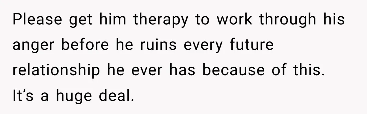 Please get him therapy to work through his anger before he ruins every future relationship he ever has because of this. It’s a huge deal.
