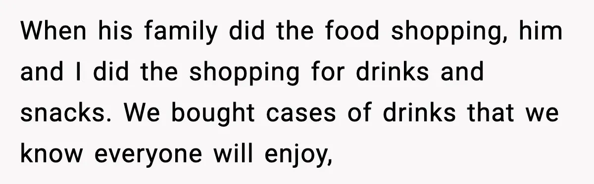When his family did the food shopping, him and I did the shopping for drinks and snacks. We bought cases of drinks that we know everyone will enjoy,