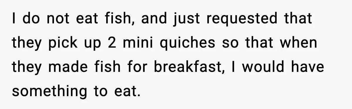 I do not eat fish, and just requested that they pick up 2 mini quiches so that when they made fish for breakfast, I would have something to eat.