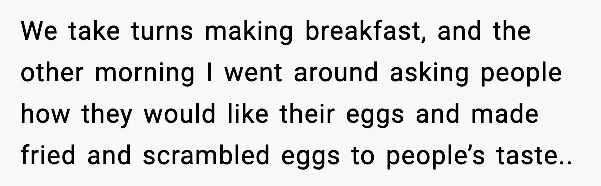 We take turns making breakfast, and the other morning I went around asking people how they would like their eggs and made fried and scrambled eggs to people’s taste..