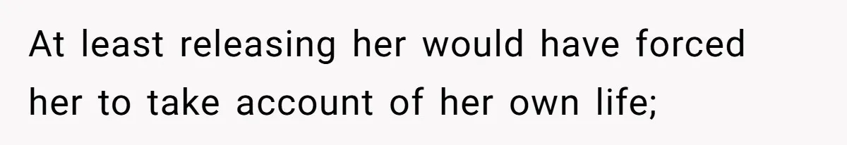 At least releasing her would have forced her to take account of her own life;