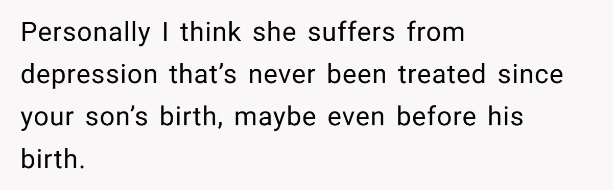 Personally I think she suffers from depression that’s never been treated since your son’s birth, maybe even before his birth.