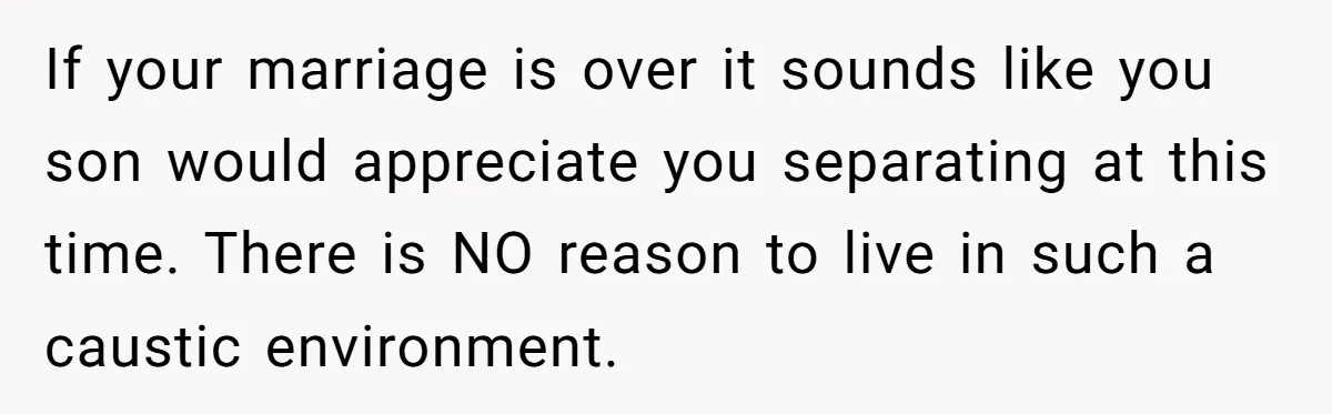If your marriage is over it sounds like you son would appreciate you separating at this time. There is NO reason to live in such a caustic environment.
