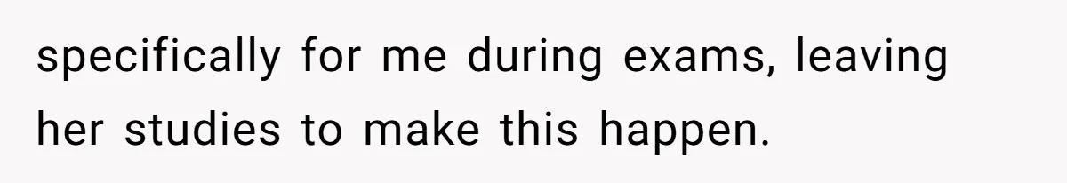 specifically for me during exams, leaving her studies to make this happen.