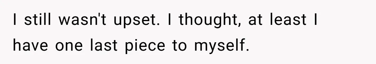 I still wasn't upset. I thought, at least I have one last piece to myself.