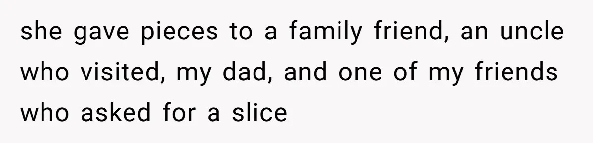 she gave pieces to a family friend, an uncle who visited, my dad, and one of my friends who asked for a slice