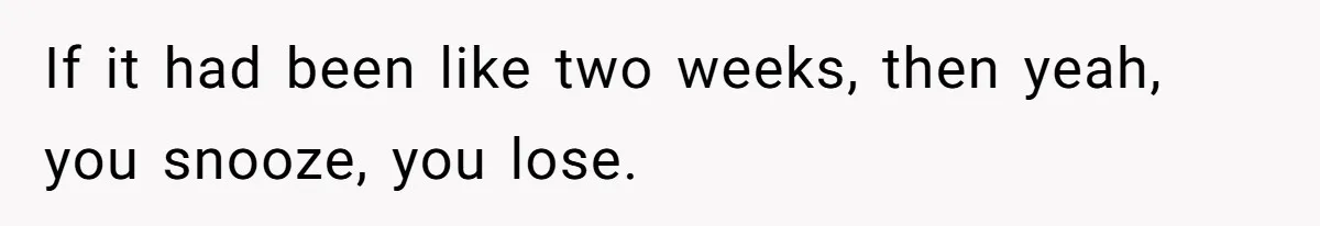 If it had been like two weeks, then yeah, you snooze, you lose.