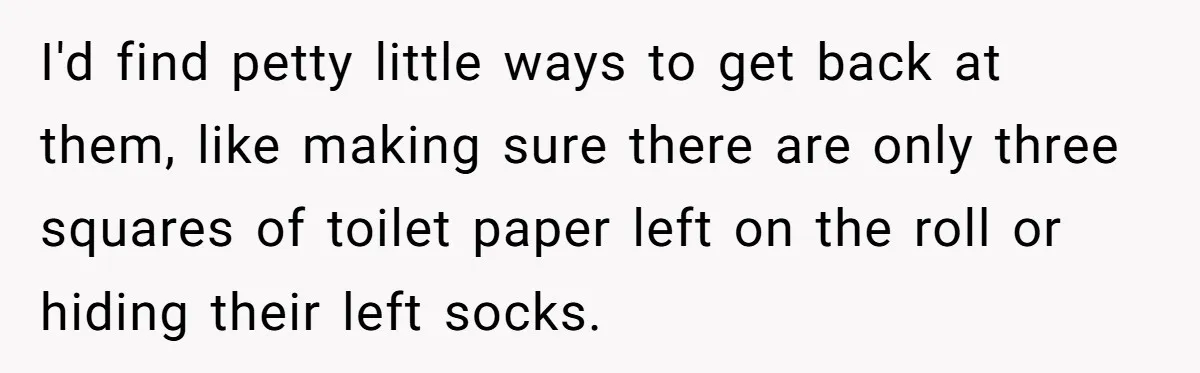 I'd find petty little ways to get back at them, like making sure there are only three squares of toilet paper left on the roll or hiding their left socks.