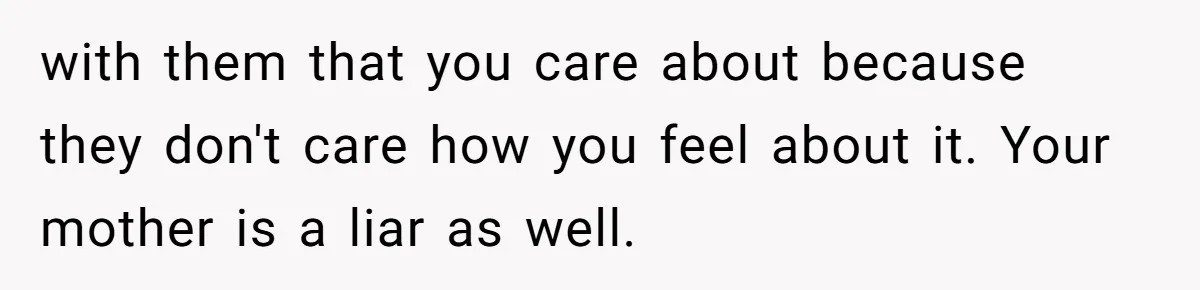 with them that you care about because they don't care how you feel about it. Your mother is a liar as well.