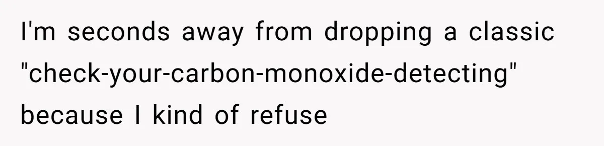 I'm seconds away from dropping a classic "check-your-carbon-monoxide-detecting" because I kind of refuse