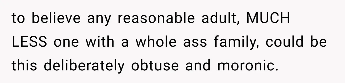 to believe any reasonable adult, MUCH LESS one with a whole ass family, could be this deliberately obtuse and moronic.