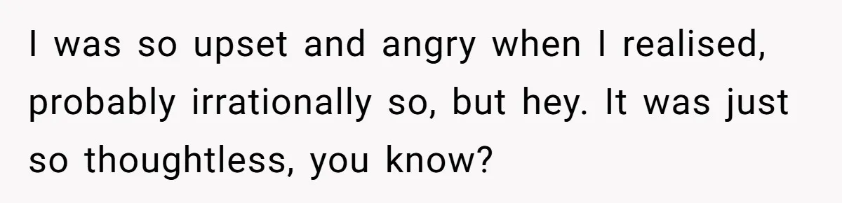 I was so upset and angry when I realised, probably irrationally so, but hey. It was just so thoughtless, you know?