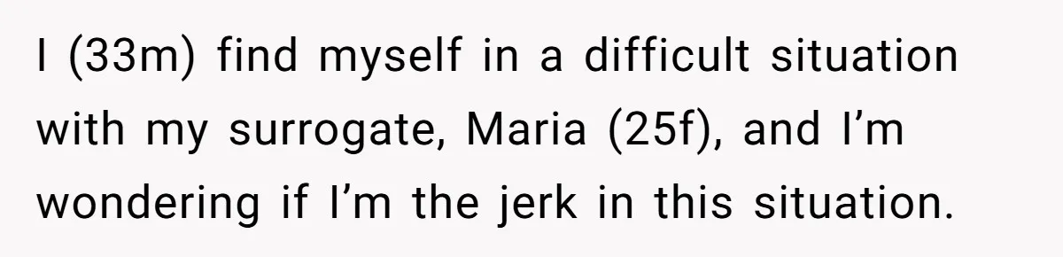 I (33m) find myself in a difficult situation with my surrogate, Maria (25f), and I’m wondering if I’m the jerk in this situation.