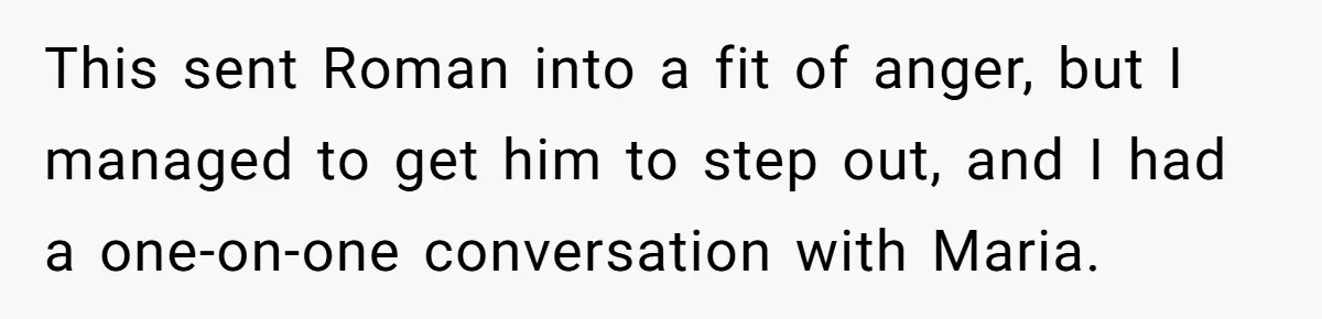 This sent Roman into a fit of anger, but I managed to get him to step out, and I had a one-on-one conversation with Maria.