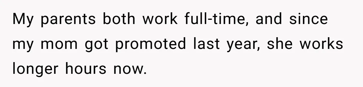 My parents both work full-time, and since my mom got promoted last year, she works longer hours now.