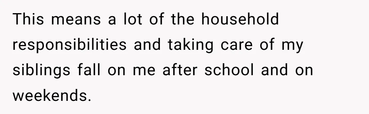 This means a lot of the household responsibilities and taking care of my siblings fall on me after school and on weekends.