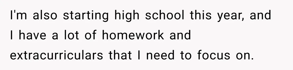 I'm also starting high school this year, and I have a lot of homework and extracurriculars that I need to focus on.