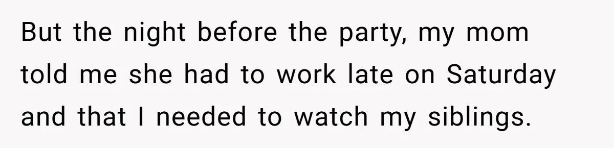 But the night before the party, my mom told me she had to work late on Saturday and that I needed to watch my siblings.