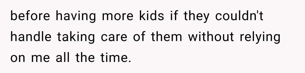 before having more kids if they couldn't handle taking care of them without relying on me all the time.