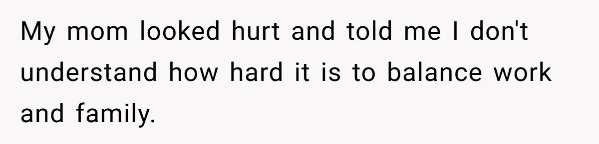 My mom looked hurt and told me I don't understand how hard it is to balance work and family.