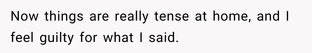 Now things are really tense at home, and I feel guilty for what I said.