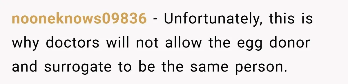 nooneknows09836 − Unfortunately, this is why doctors will not allow the egg donor and surrogate to be the same person.