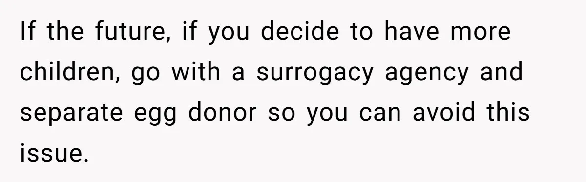 If the future, if you decide to have more children, go with a surrogacy agency and separate egg donor so you can avoid this issue.