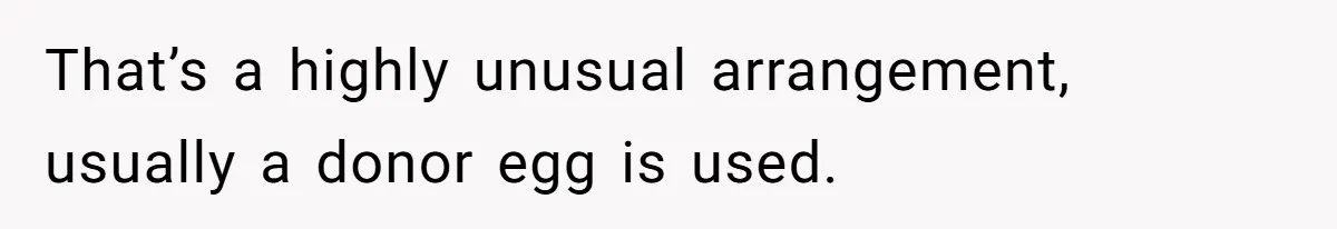 That’s a highly unusual arrangement, usually a donor egg is used.