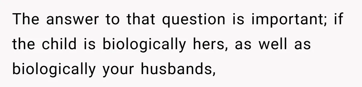 The answer to that question is important; if the child is biologically hers, as well as biologically your husbands,