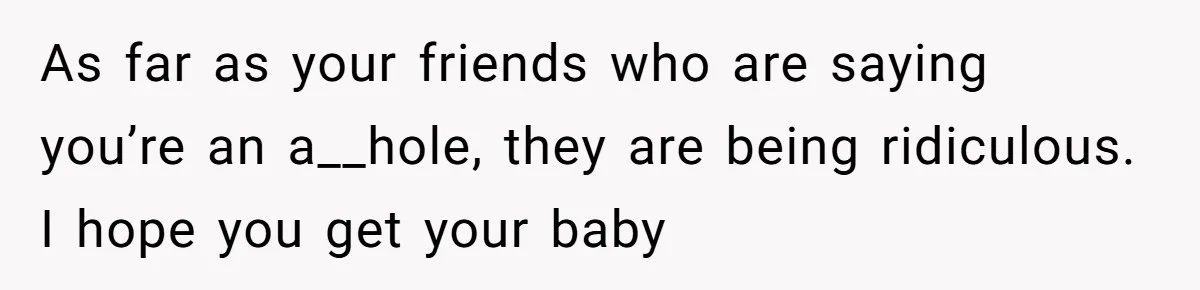 As far as your friends who are saying you’re an a__hole, they are being ridiculous. I hope you get your baby