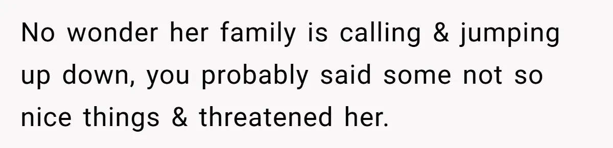No wonder her family is calling & jumping up down, you probably said some not so nice things & threatened her.