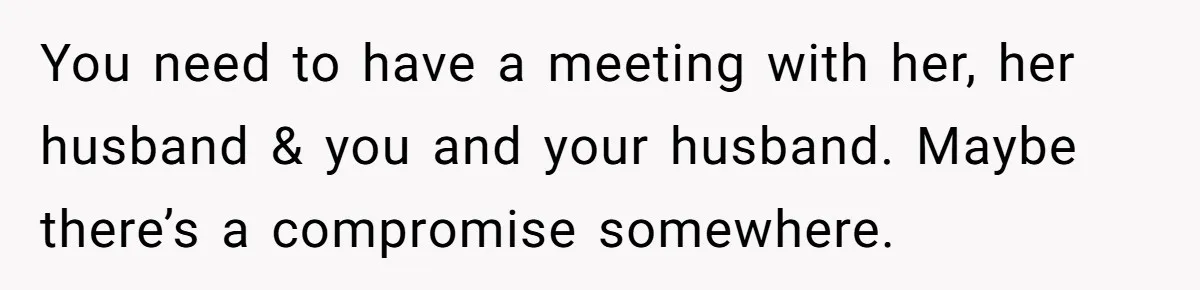 You need to have a meeting with her, her husband & you and your husband. Maybe there’s a compromise somewhere.