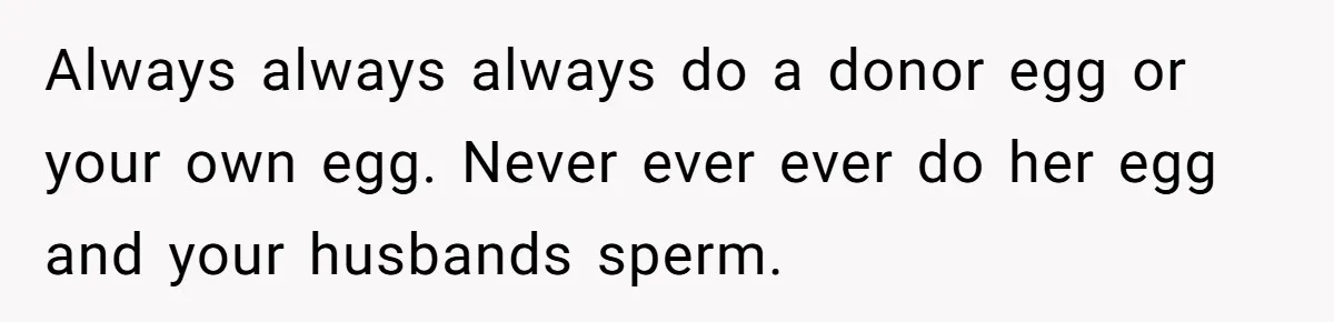 Always always always do a donor egg or your own egg. Never ever ever do her egg and your husbands sperm.