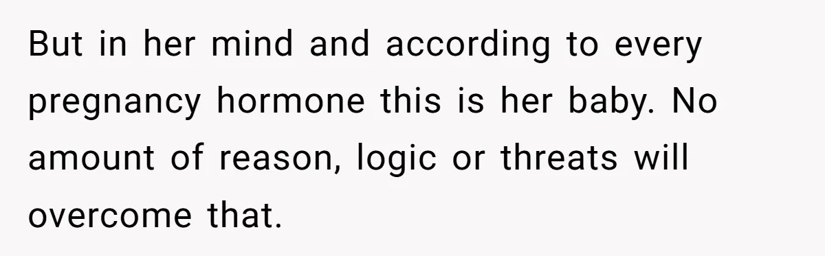 But in her mind and according to every pregnancy hormone this is her baby. No amount of reason, logic or threats will overcome that.