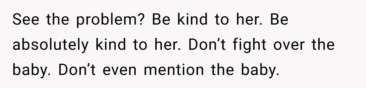 See the problem? Be kind to her. Be absolutely kind to her. Don’t fight over the baby. Don’t even mention the baby.