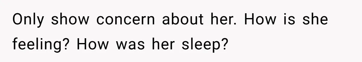Only show concern about her. How is she feeling? How was her sleep?