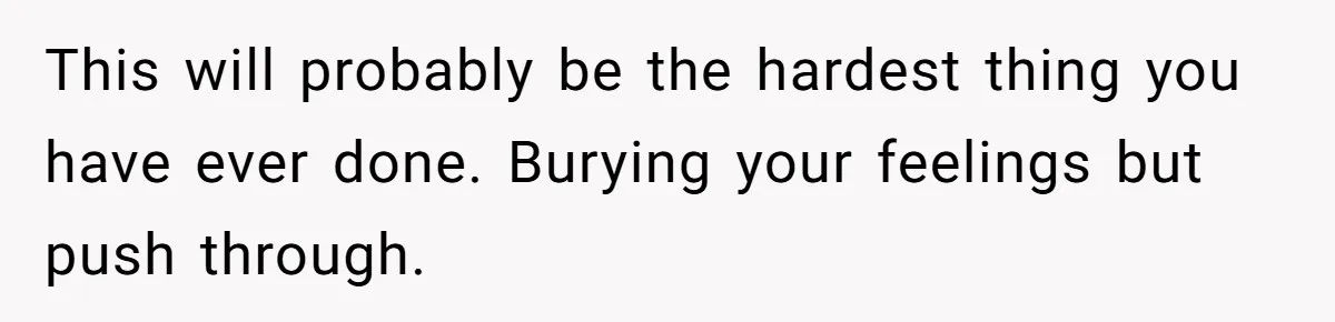 This will probably be the hardest thing you have ever done. Burying your feelings but push through.