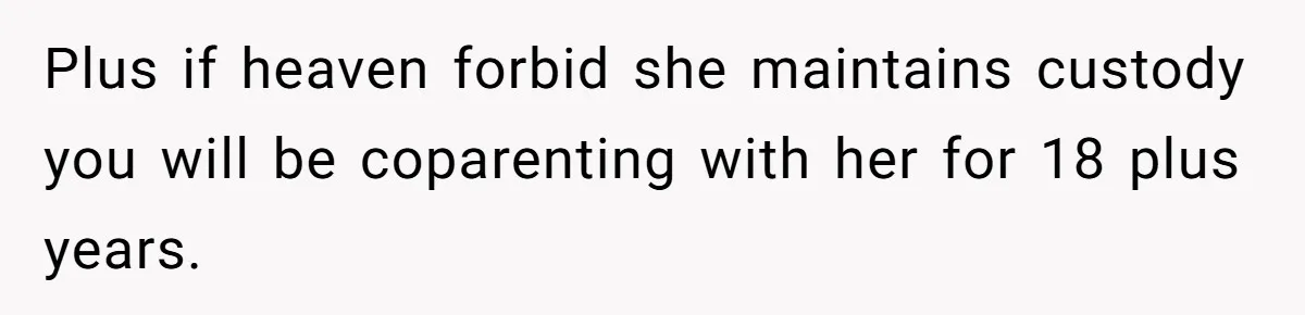 Plus if heaven forbid she maintains custody you will be coparenting with her for 18 plus years.