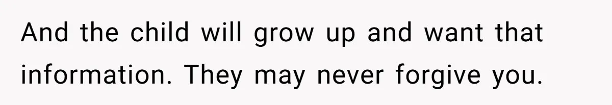 And the child will grow up and want that information. They may never forgive you.
