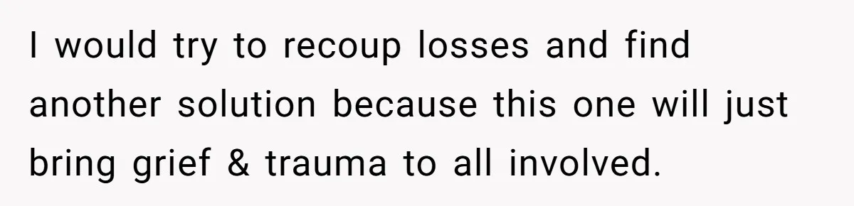 I would try to recoup losses and find another solution because this one will just bring grief & trauma to all involved.