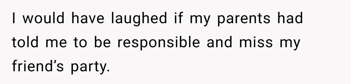 I would have laughed if my parents had told me to be responsible and miss my friend’s party.