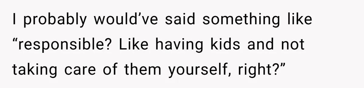 I probably would’ve said something like “responsible? Like having kids and not taking care of them yourself, right?”