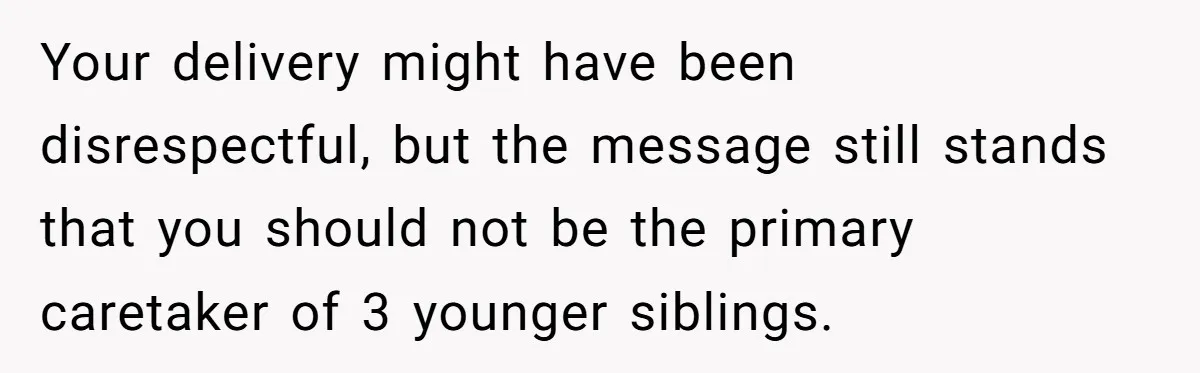 Your delivery might have been disrespectful, but the message still stands that you should not be the primary caretaker of 3 younger siblings.