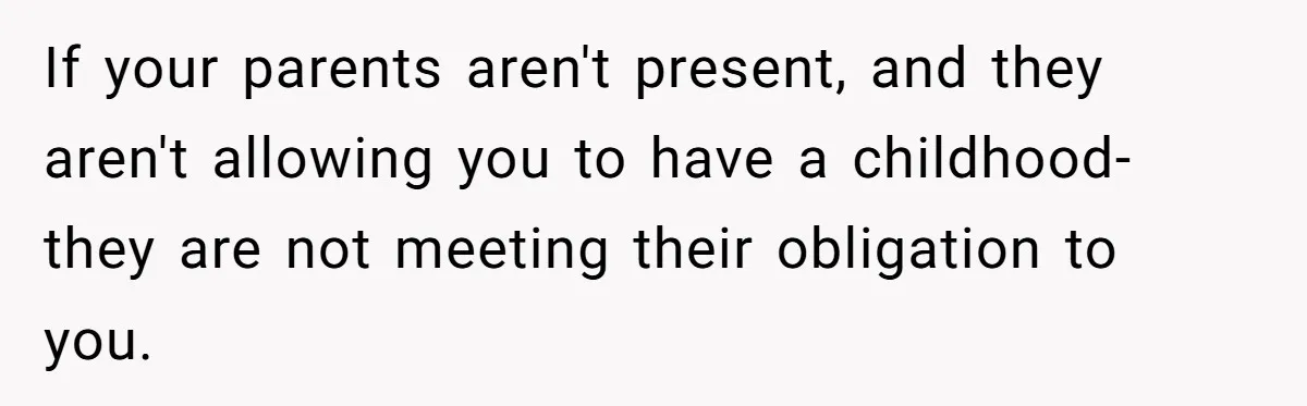 If your parents aren't present, and they aren't allowing you to have a childhood- they are not meeting their obligation to you.