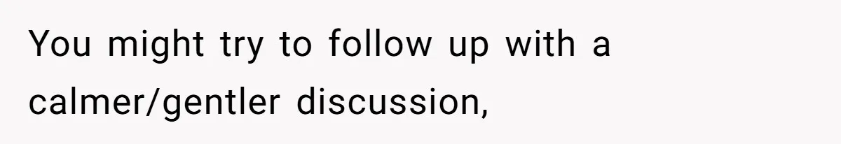 You might try to follow up with a calmer/gentler discussion,