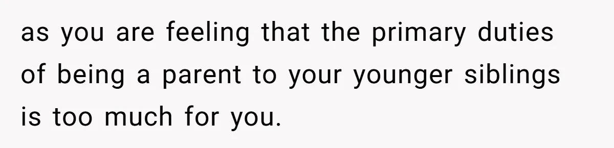 as you are feeling that the primary duties of being a parent to your younger siblings is too much for you.