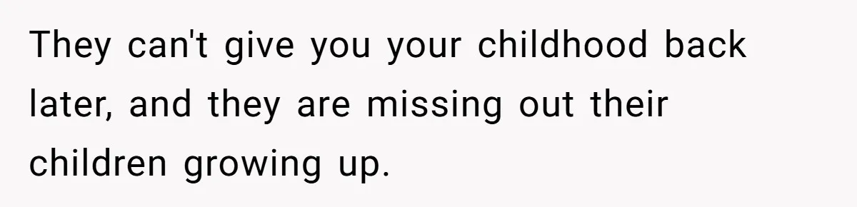 They can't give you your childhood back later, and they are missing out their children growing up.